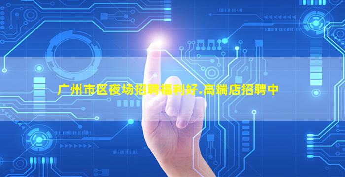 广州市区夜场招聘福利好.高端店招聘中